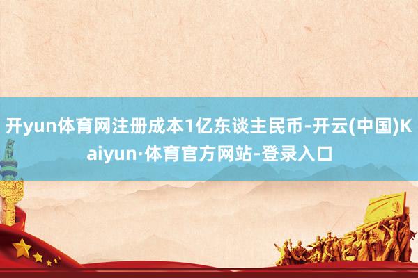 开yun体育网注册成本1亿东谈主民币-开云(中国)Kaiyun·体育官方网站-登录入口