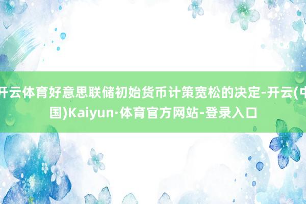 开云体育好意思联储初始货币计策宽松的决定-开云(中国)Kaiyun·体育官方网站-登录入口