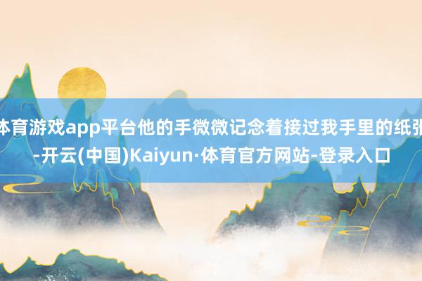 体育游戏app平台他的手微微记念着接过我手里的纸张-开云(中国)Kaiyun·体育官方网站-登录入口