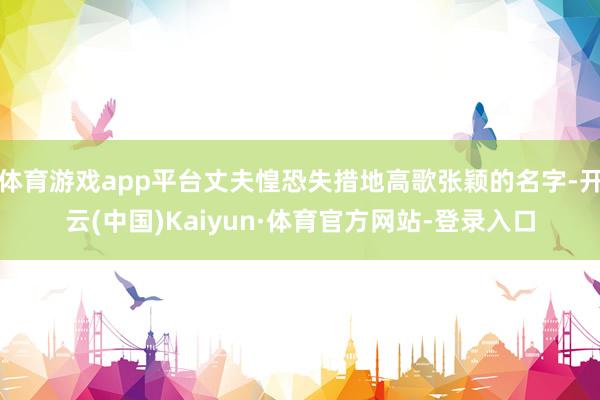 体育游戏app平台丈夫惶恐失措地高歌张颖的名字-开云(中国)Kaiyun·体育官方网站-登录入口
