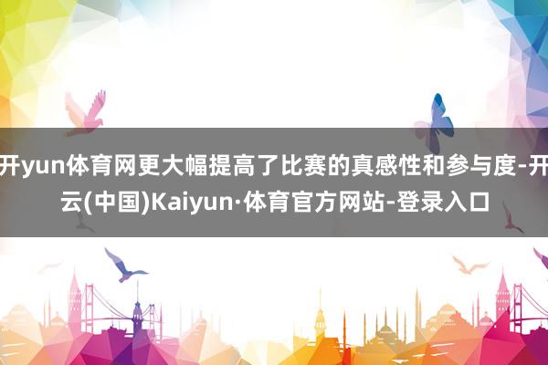 开yun体育网更大幅提高了比赛的真感性和参与度-开云(中国)Kaiyun·体育官方网站-登录入口