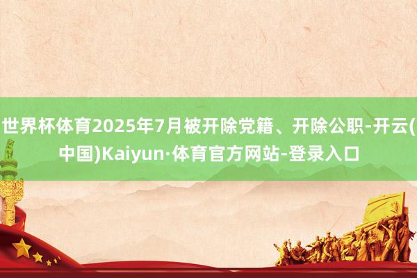 世界杯体育2025年7月被开除党籍、开除公职-开云(中国)Kaiyun·体育官方网站-登录入口