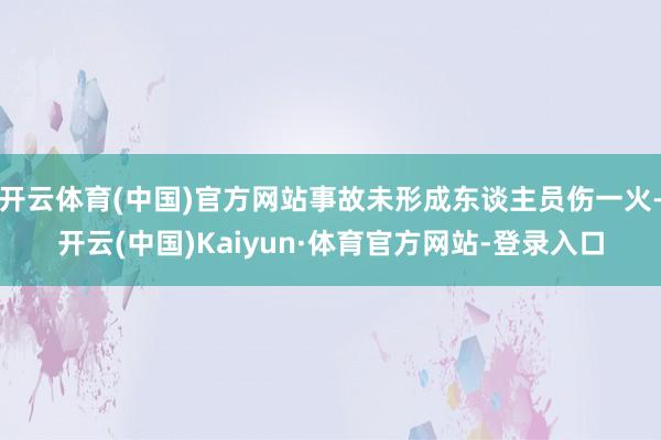 开云体育(中国)官方网站事故未形成东谈主员伤一火-开云(中国)Kaiyun·体育官方网站-登录入口