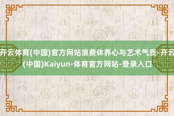 开云体育(中国)官方网站浪费休养心与艺术气质-开云(中国)Kaiyun·体育官方网站-登录入口