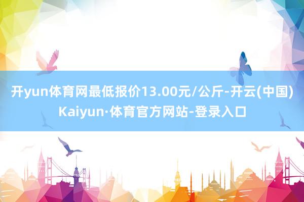 开yun体育网最低报价13.00元/公斤-开云(中国)Kaiyun·体育官方网站-登录入口