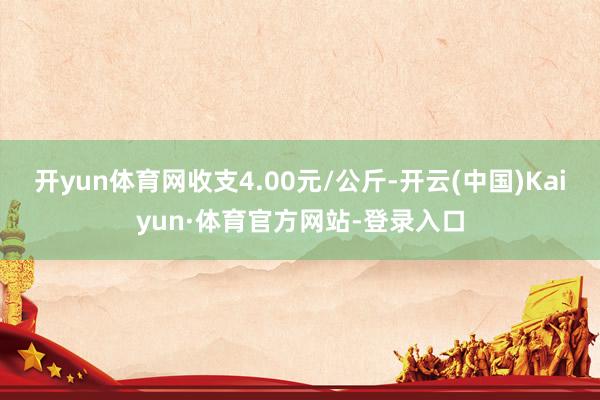 开yun体育网收支4.00元/公斤-开云(中国)Kaiyun·体育官方网站-登录入口