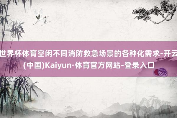 世界杯体育空闲不同消防救急场景的各种化需求-开云(中国)Kaiyun·体育官方网站-登录入口