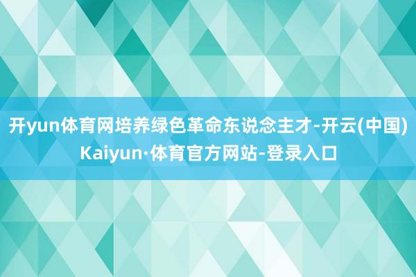 开yun体育网培养绿色革命东说念主才-开云(中国)Kaiyun·体育官方网站-登录入口