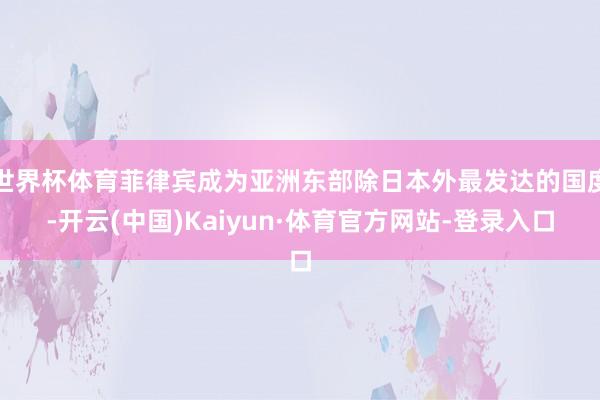 世界杯体育菲律宾成为亚洲东部除日本外最发达的国度-开云(中国)Kaiyun·体育官方网站-登录入口