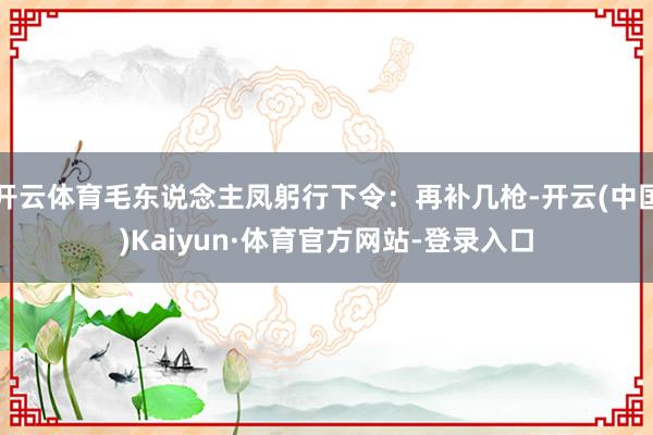 开云体育毛东说念主凤躬行下令：再补几枪-开云(中国)Kaiyun·体育官方网站-登录入口
