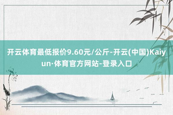 开云体育最低报价9.60元/公斤-开云(中国)Kaiyun·体育官方网站-登录入口