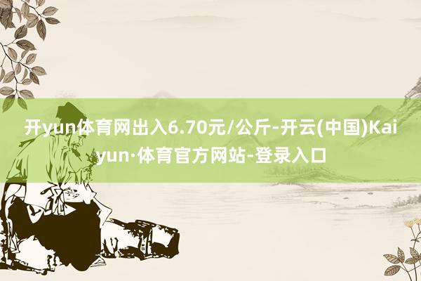 开yun体育网出入6.70元/公斤-开云(中国)Kaiyun·体育官方网站-登录入口