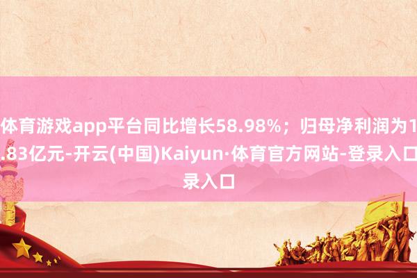 体育游戏app平台同比增长58.98%；归母净利润为1.83亿元-开云(中国)Kaiyun·体育官方网站-登录入口