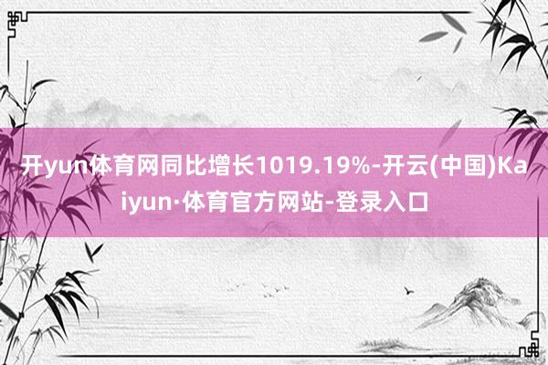开yun体育网同比增长1019.19%-开云(中国)Kaiyun·体育官方网站-登录入口