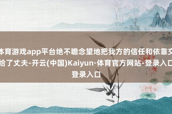 体育游戏app平台绝不瞻念望地把我方的信任和依靠交给了丈夫-开云(中国)Kaiyun·体育官方网站-登录入口