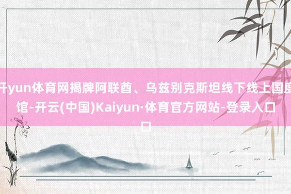 开yun体育网揭牌阿联酋、乌兹别克斯坦线下线上国度馆-开云(中国)Kaiyun·体育官方网站-登录入口