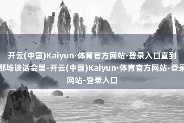 开云(中国)Kaiyun·体育官方网站-登录入口直到坐在那场谈话会里-开云(中国)Kaiyun·体育官方网站-登录入口
