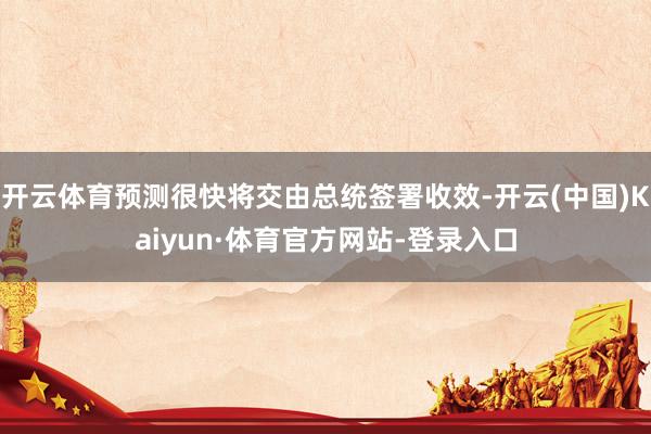 开云体育预测很快将交由总统签署收效-开云(中国)Kaiyun·体育官方网站-登录入口