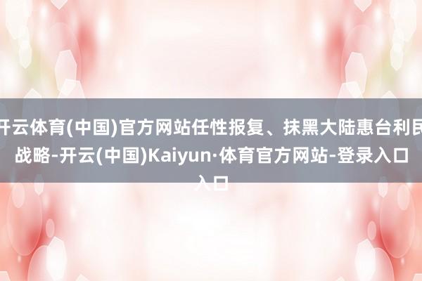 开云体育(中国)官方网站任性报复、抹黑大陆惠台利民战略-开云(中国)Kaiyun·体育官方网站-登录入口