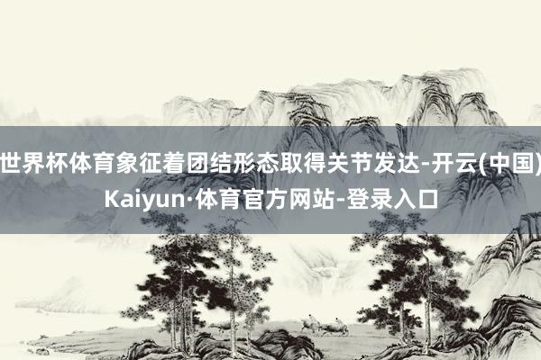 世界杯体育象征着团结形态取得关节发达-开云(中国)Kaiyun·体育官方网站-登录入口