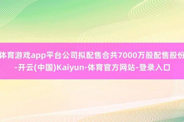 体育游戏app平台公司拟配售合共7000万股配售股份-开云(中国)Kaiyun·体育官方网站-登录入口