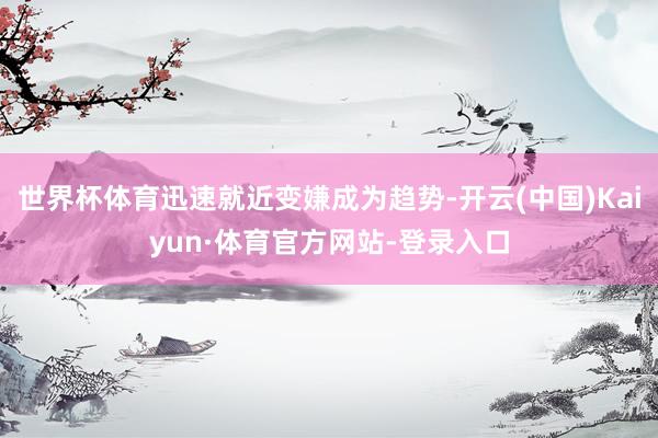 世界杯体育迅速就近变嫌成为趋势-开云(中国)Kaiyun·体育官方网站-登录入口