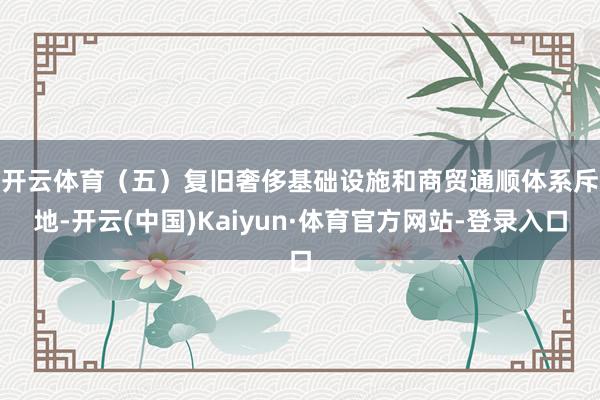 开云体育　　（五）复旧奢侈基础设施和商贸通顺体系斥地-开云(中国)Kaiyun·体育官方网站-登录入口