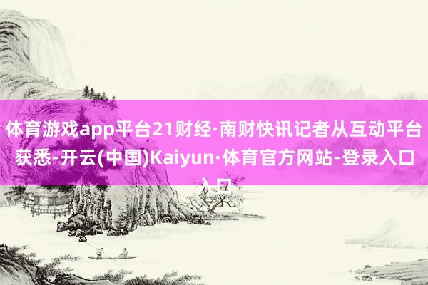 体育游戏app平台21财经·南财快讯记者从互动平台获悉-开云(中国)Kaiyun·体育官方网站-登录入口