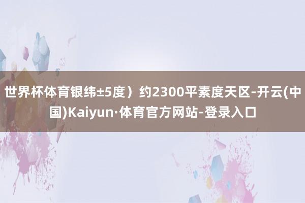 世界杯体育银纬±5度）约2300平素度天区-开云(中国)Kaiyun·体育官方网站-登录入口
