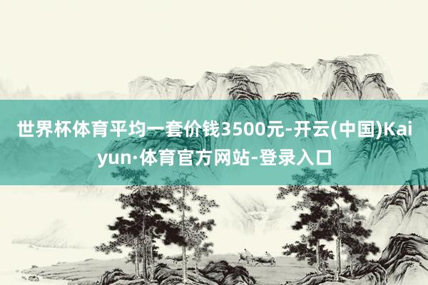 世界杯体育平均一套价钱3500元-开云(中国)Kaiyun·体育官方网站-登录入口