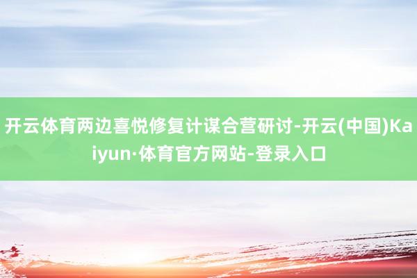 开云体育两边喜悦修复计谋合营研讨-开云(中国)Kaiyun·体育官方网站-登录入口