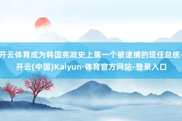 开云体育成为韩国宪政史上第一个被逮捕的现任总统-开云(中国)Kaiyun·体育官方网站-登录入口