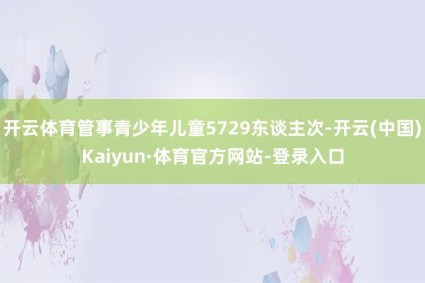 开云体育管事青少年儿童5729东谈主次-开云(中国)Kaiyun·体育官方网站-登录入口