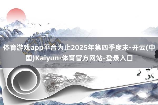体育游戏app平台为止2025年第四季度末-开云(中国)Kaiyun·体育官方网站-登录入口