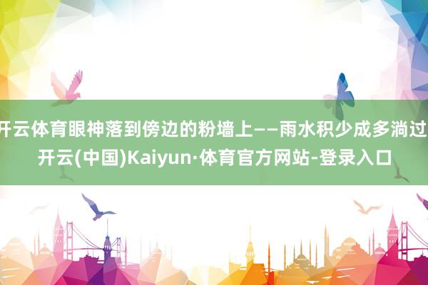 开云体育眼神落到傍边的粉墙上——雨水积少成多淌过-开云(中国)Kaiyun·体育官方网站-登录入口