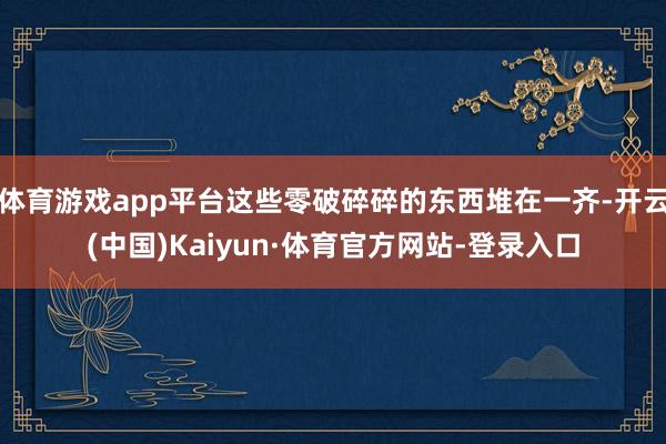 体育游戏app平台这些零破碎碎的东西堆在一齐-开云(中国)Kaiyun·体育官方网站-登录入口