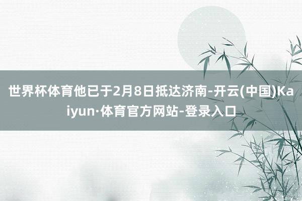 世界杯体育他已于2月8日抵达济南-开云(中国)Kaiyun·体育官方网站-登录入口