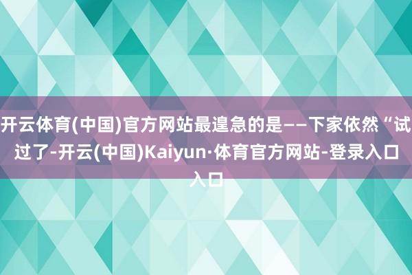 开云体育(中国)官方网站最遑急的是——下家依然“试过了-开云(中国)Kaiyun·体育官方网站-登录入口