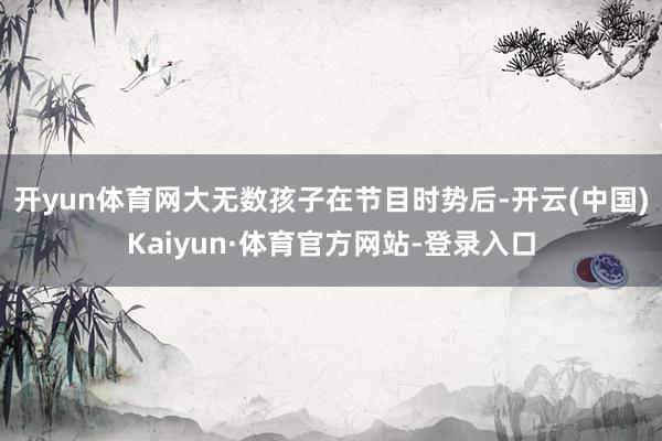 开yun体育网大无数孩子在节目时势后-开云(中国)Kaiyun·体育官方网站-登录入口